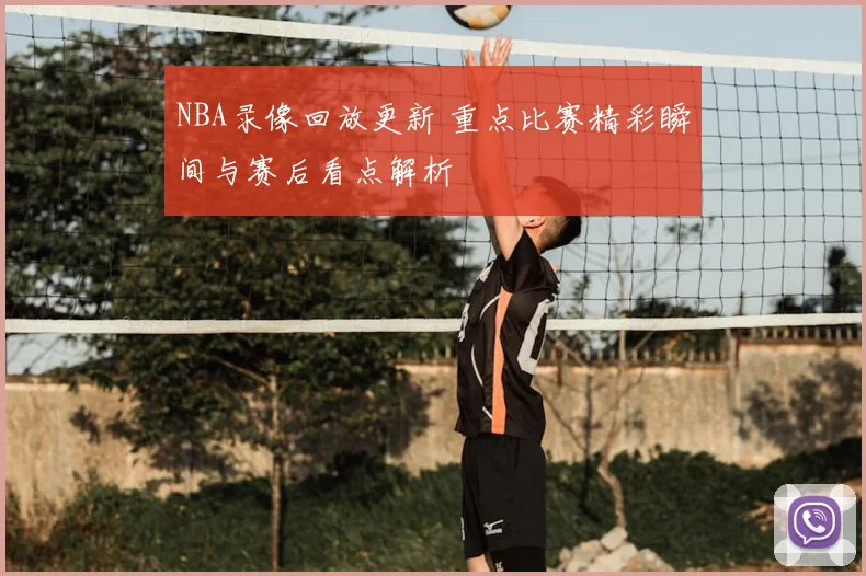 NBA录像回放更新 重点比赛精彩瞬间与赛后看点解析