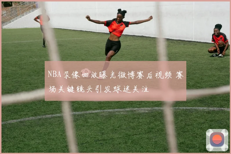 NBA录像回放曝光微博赛后视频 赛场关键镜头引发球迷关注