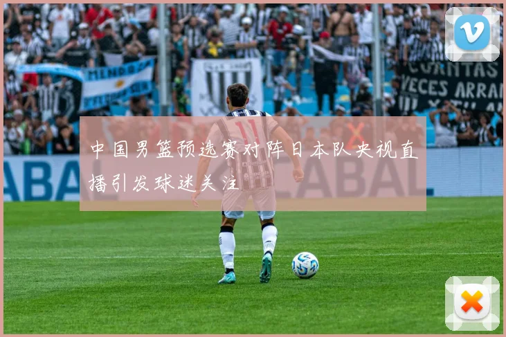 中国男篮预选赛对阵日本队央视直播引发球迷关注
