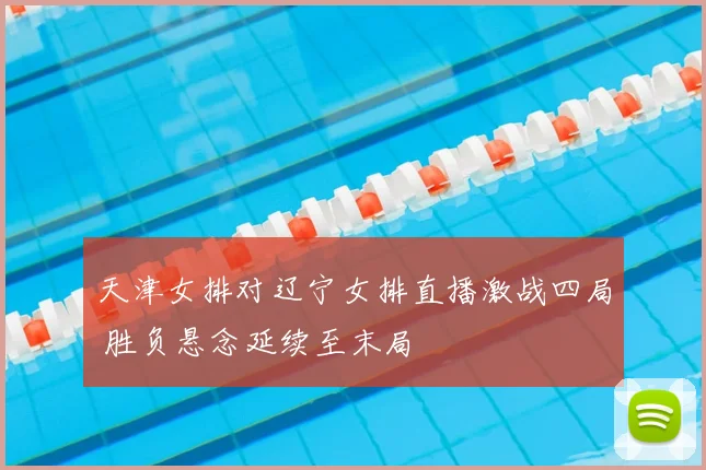 天津女排对辽宁女排直播激战四局 胜负悬念延续至末局