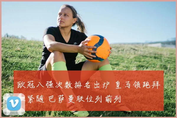 欧冠八强次数排名出炉 皇马领跑拜仁紧随 巴萨曼联位列前列