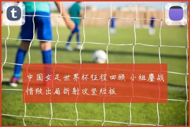 中国女足世界杯征程回顾 小组鏖战惜败出局折射攻坚短板