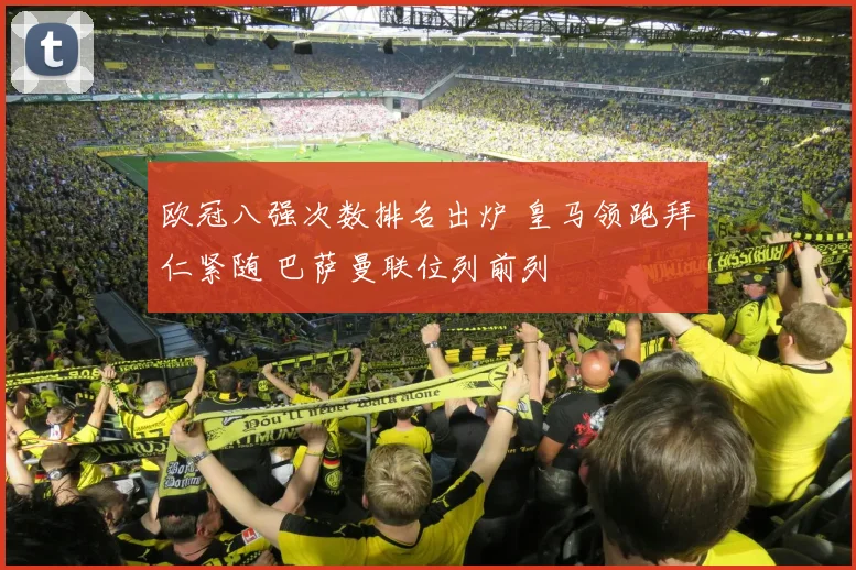欧冠八强次数排名出炉 皇马领跑拜仁紧随 巴萨曼联位列前列