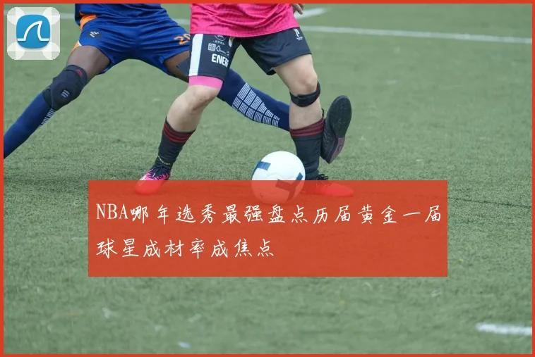NBA哪年选秀最强盘点历届黄金一届球星成材率成焦点