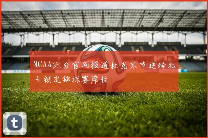 NCAA比分官网报道杜克末节逆转北卡锁定锦标赛席位