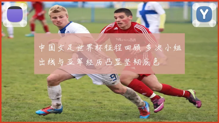 中国女足世界杯征程回顾 多次小组出线与亚军经历凸显坚韧底色