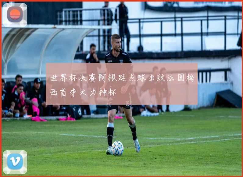 世界杯决赛阿根廷点球击败法国梅西首夺大力神杯