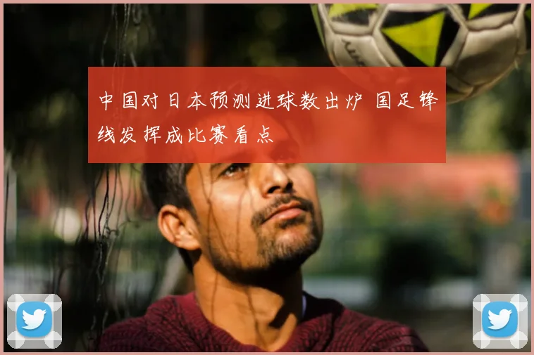 中国对日本预测进球数出炉 国足锋线发挥成比赛看点