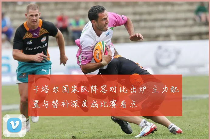 卡塔尔国家队阵容对比出炉 主力配置与替补深度成比赛看点