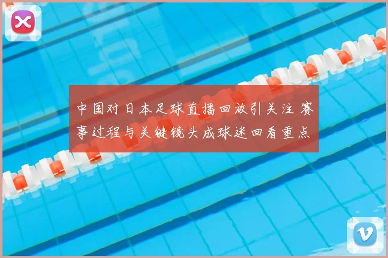 中国对日本足球直播回放引关注 赛事过程与关键镜头成球迷回看重点