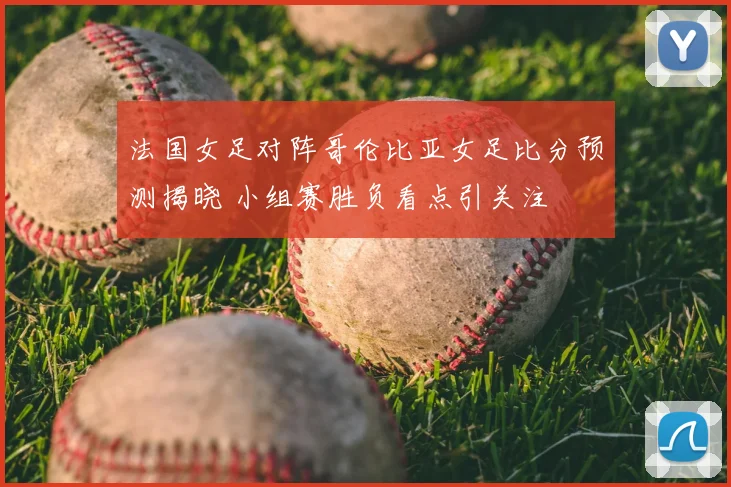 法国女足对阵哥伦比亚女足比分预测揭晓 小组赛胜负看点引关注