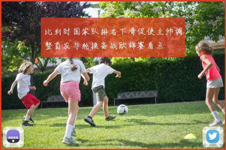 比利时国家队排名下滑促使主帅调整首发与轮换备战欧锦赛看点