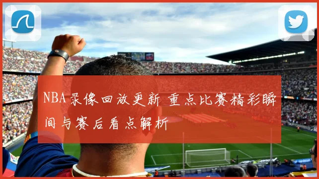 NBA录像回放更新 重点比赛精彩瞬间与赛后看点解析