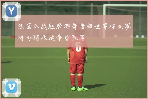 法国队战胜摩洛哥晋级世界杯决赛将与阿根廷争夺冠军