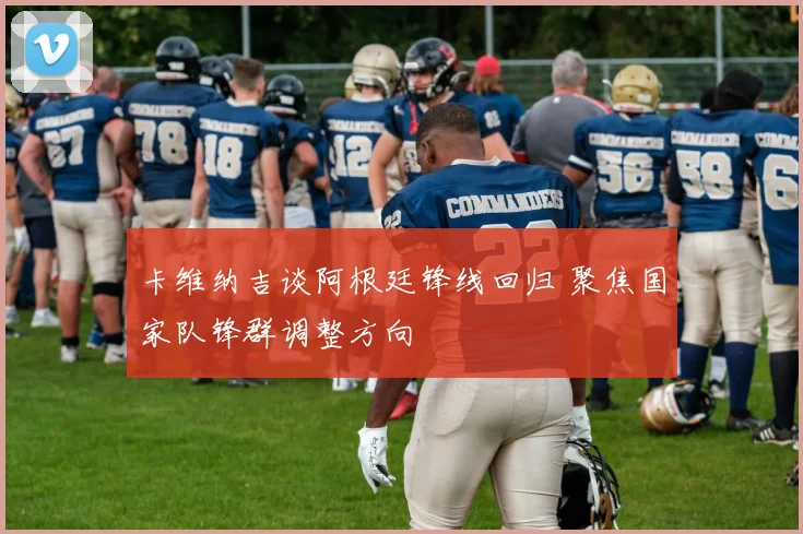 卡维纳吉谈阿根廷锋线回归 聚焦国家队锋群调整方向