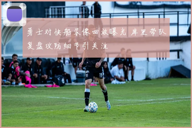 勇士对快船录像回放曝光 库里带队复盘攻防细节引关注