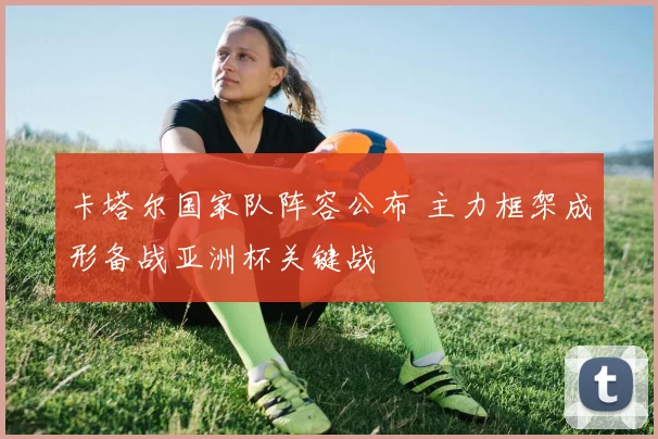 卡塔尔国家队阵容公布 主力框架成形备战亚洲杯关键战