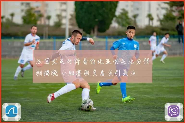 法国女足对阵哥伦比亚女足比分预测揭晓 小组赛胜负看点引关注