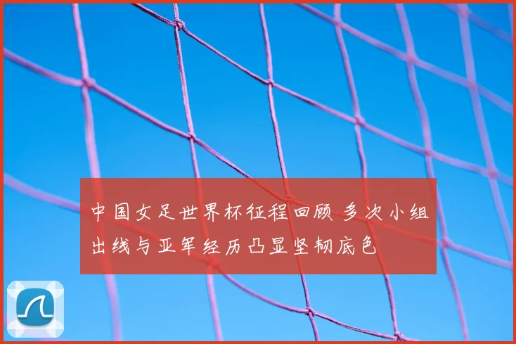 中国女足世界杯征程回顾 多次小组出线与亚军经历凸显坚韧底色