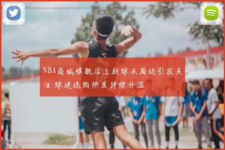 NBA商城旗舰店上新球衣周边引发关注 球迷选购热度持续升温