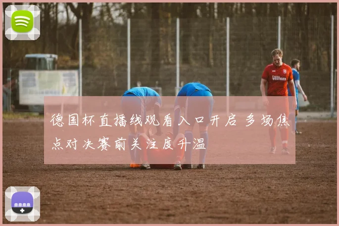 德国杯直播线观看入口开启 多场焦点对决赛前关注度升温
