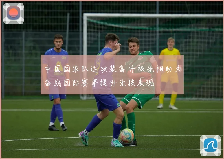 中国国家队运动装备升级亮相助力备战国际赛事提升竞技表现