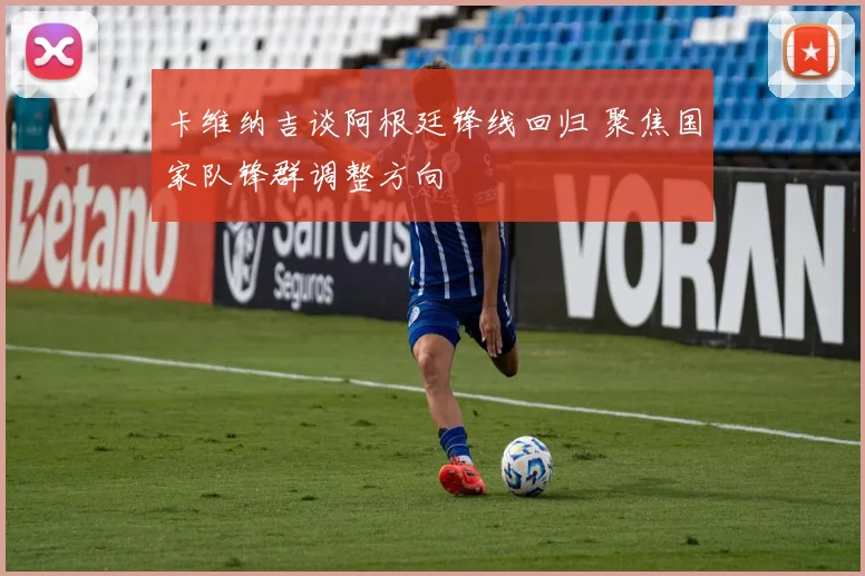 卡维纳吉谈阿根廷锋线回归 聚焦国家队锋群调整方向