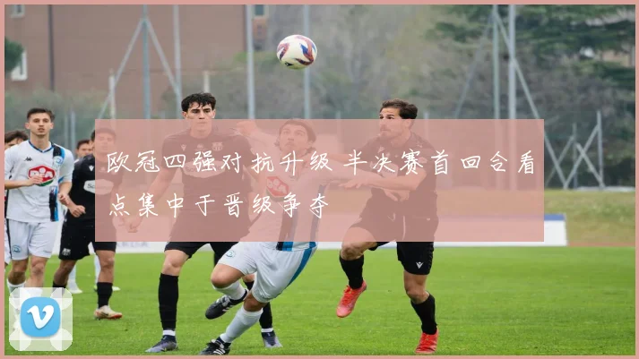 欧冠四强对抗升级 半决赛首回合看点集中于晋级争夺