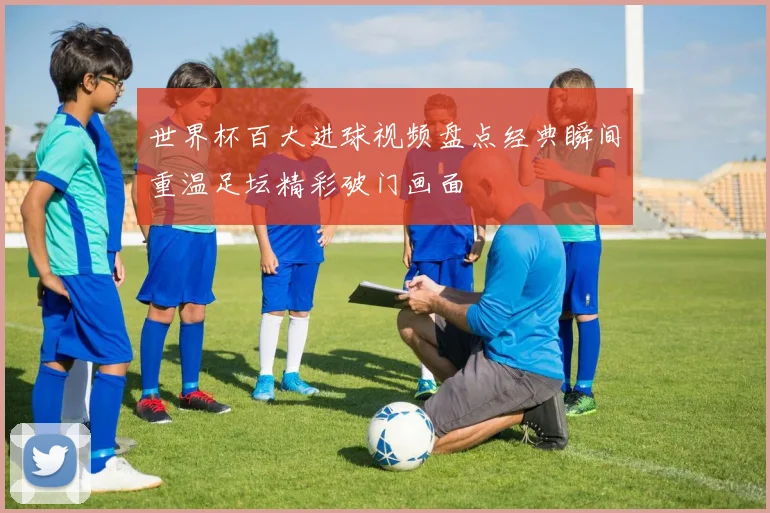 世界杯百大进球视频盘点经典瞬间重温足坛精彩破门画面
