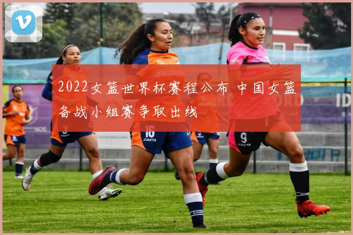 2022女篮世界杯赛程公布 中国女篮备战小组赛争取出线