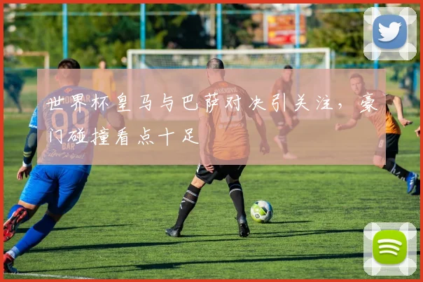 世界杯皇马与巴萨对决引关注，豪门碰撞看点十足
